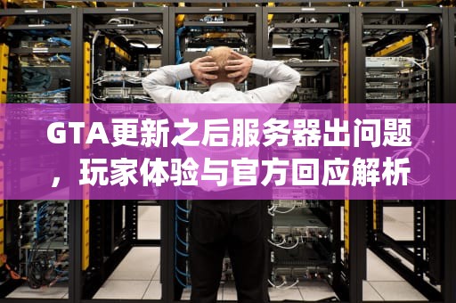 GTA更新之后服务器出问题，玩家体验与官方回应解析，gta更新之后服务器出问题了吗
