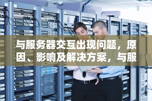 与服务器交互出现问题，原因、影响及解决方案，与服务器交互出现问题怎么解决