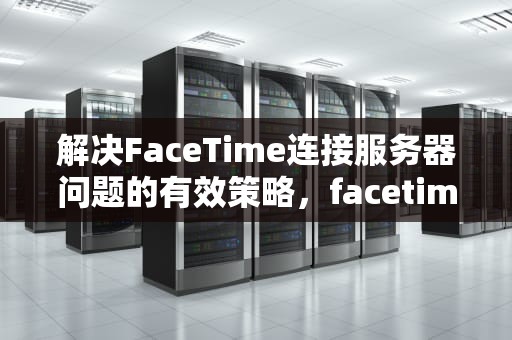 解决FaceTime连接服务器问题的有效策略，facetime无法连接服务器