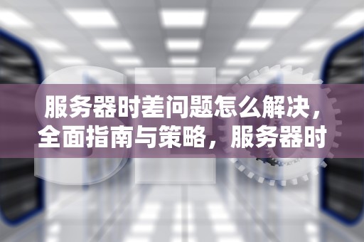 服务器时差问题怎么解决，全面指南与策略，服务器时差问题怎么弄出来