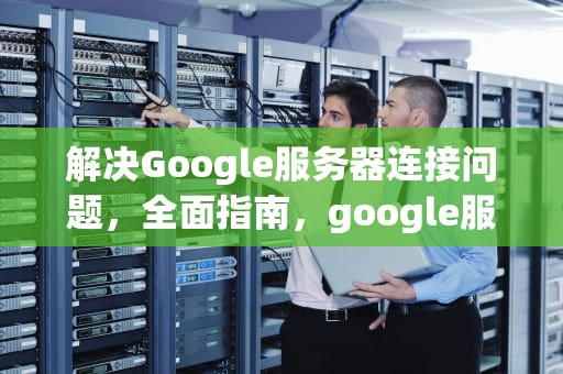 解决Google服务器连接问题，全面指南，google服务器连不上