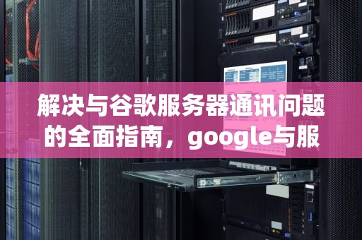 解决与谷歌服务器通讯问题的全面指南，google与服务器通信出现问题