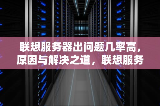 联想服务器出问题几率高，原因与解决之道，联想服务器出问题几率高吗知乎