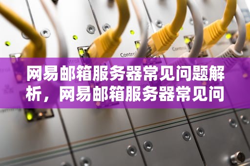网易邮箱服务器常见问题解析，网易邮箱服务器常见问题有哪些