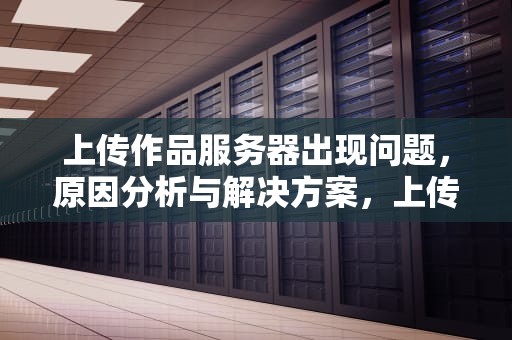 上传作品服务器出现问题，原因分析与解决方案，上传作品服务器出现问题怎么解决