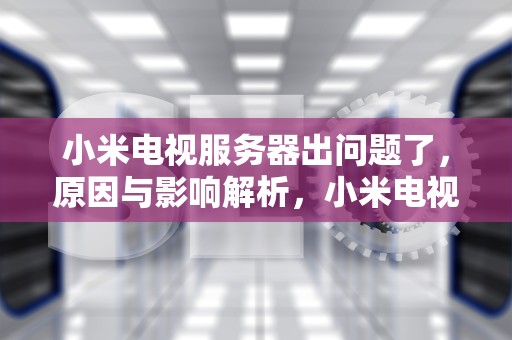 小米电视服务器出问题了，原因与影响解析，小米电视服务器出问题了怎么办