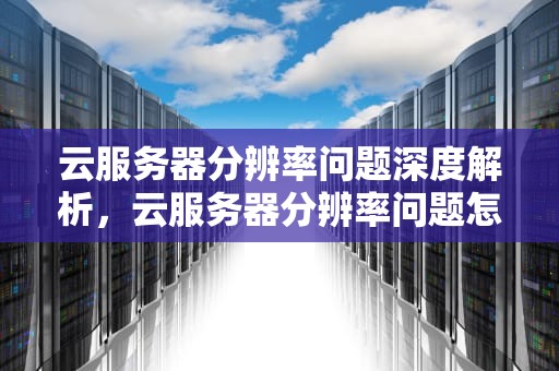 云服务器分辨率问题深度解析，云服务器分辨率问题怎么解决