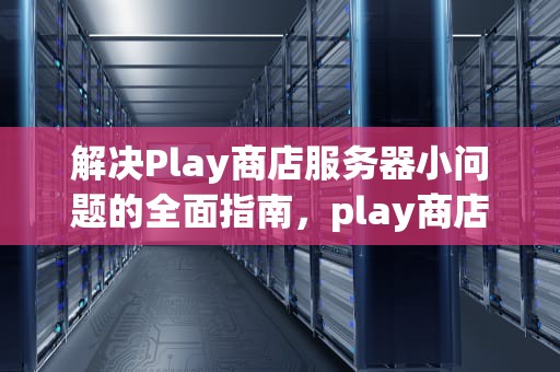 解决Play商店服务器小问题的全面指南，play商店服务器除了小问题还有什么