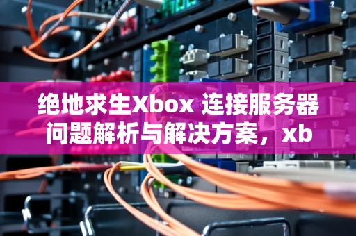 绝地求生Xbox 连接服务器问题解析与解决方案，xbox绝地求生连接服务器问题怎么解决