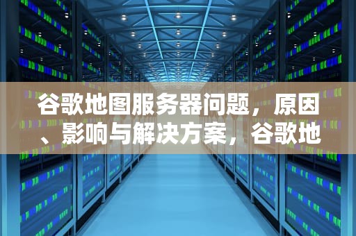 谷歌地图服务器问题，原因、影响与解决方案，谷歌地图服务器出问题了怎么办