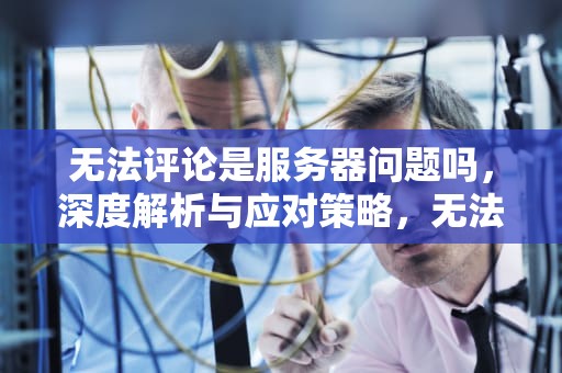 无法评论是服务器问题吗，深度解析与应对策略，无法评论是服务器问题吗怎么解决