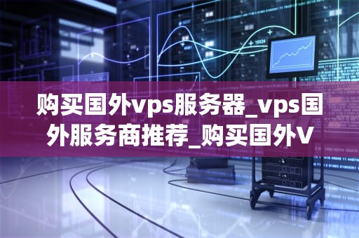 购买国外vps服务器_vps国外服务商推荐_购买国外VPS服务器的全面指南