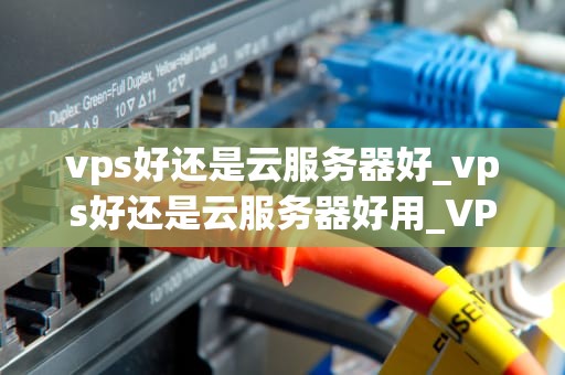 vps好还是云服务器好_vps好还是云服务器好用_VPS与云服务器的对比分析