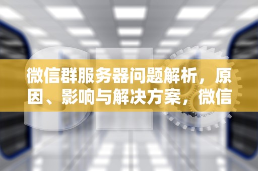 微信群服务器问题解析，原因、影响与解决方案，微信群服务器有问题怎么解决
