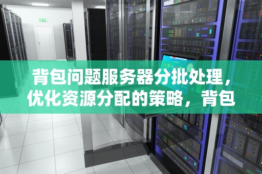 背包问题服务器分批处理，优化资源分配的策略，背包服务器和独立服务器有什么区别
