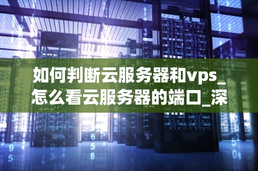 如何判断云服务器和vps_怎么看云服务器的端口_深入理解云服务器与VPS的区别与选择