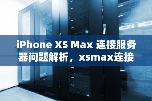iPhone XS Max 连接服务器问题解析，xsmax连接到服务器时出现问题
