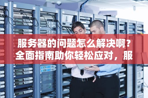 服务器的问题怎么解决啊？全面指南助你轻松应对，服务器的问题怎么解决啊视频