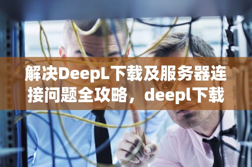 解决DeepL下载及服务器连接问题全攻略，deepl下载不了