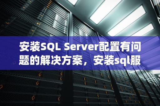 安装SQL Server配置有问题的解决方案，安装sql服务器配置有问题怎么解决