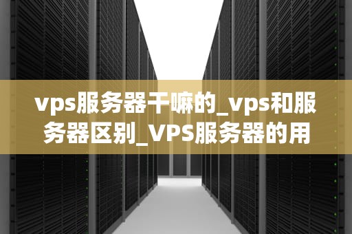 vps服务器干嘛的_vps和服务器区别_VPS服务器的用途与优势