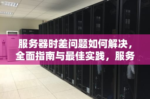 服务器时差问题如何解决，全面指南与最佳实践，服务器时差问题如何解决的