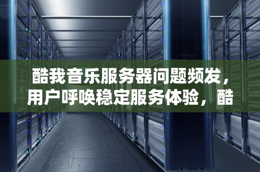 酷我音乐服务器问题频发，用户呼唤稳定服务体验，酷我的服务器有问题怎么解决