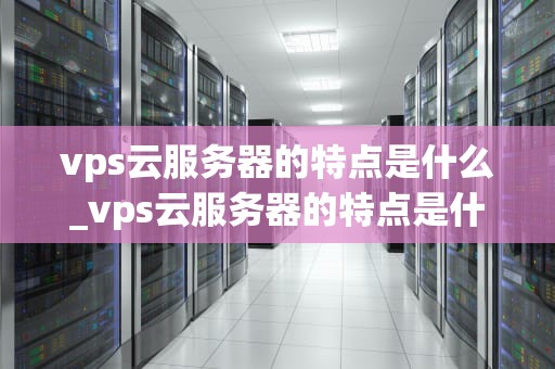 vps云服务器的特点是什么_vps云服务器的特点是什么意思_VPS云服务器的特点及其优势