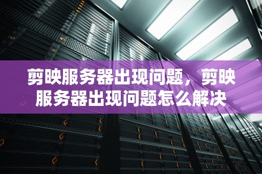 剪映服务器出现问题，剪映服务器出现问题怎么解决