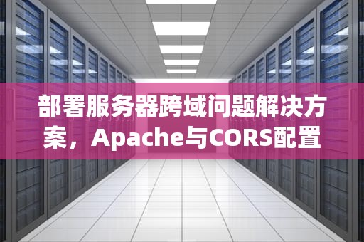 部署服务器跨域问题解决方案，Apache与CORS配置详解，apache 跨域配置