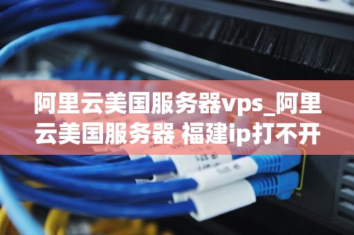 阿里云美国服务器vps_阿里云美国服务器 福建ip打不开_阿里云美国服务器VPS的优势与应用