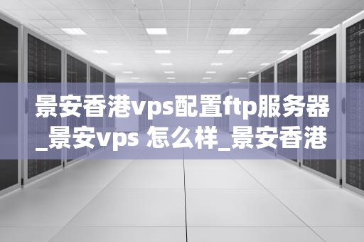 景安香港vps配置ftp服务器_景安vps 怎么样_景安香港VPS配置FTP服务器的详细指南