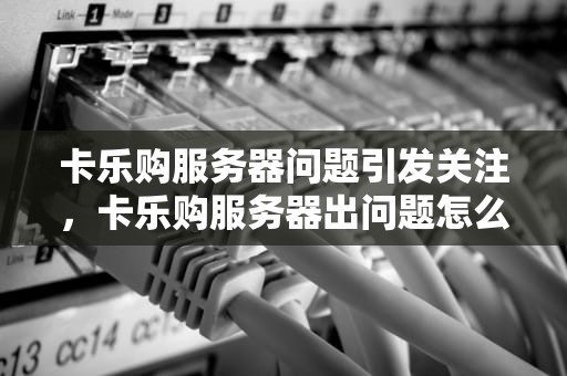 卡乐购服务器问题引发关注，卡乐购服务器出问题怎么办