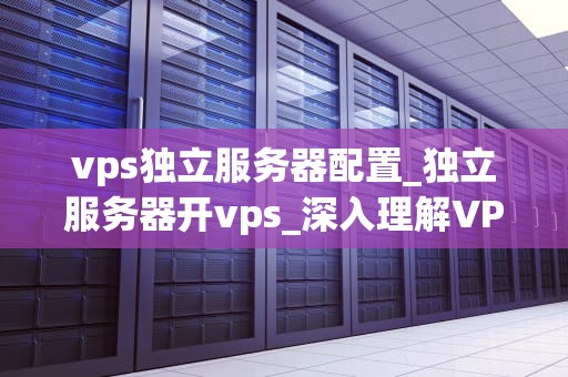 vps独立服务器配置_独立服务器开vps_深入理解VPS独立服务器配置的关键要点