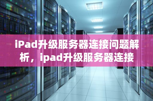 iPad升级服务器连接问题解析，ipad升级服务器连接出问题怎么办