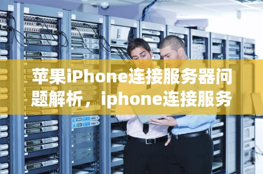 苹果iPhone连接服务器问题解析，iphone连接服务器出现问题怎么回事