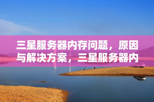 三星服务器内存问题，原因与解决方案，三星服务器内存问题怎么解决