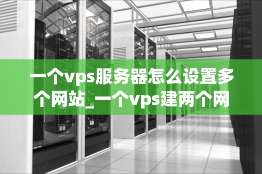 一个vps服务器怎么设置多个网站_一个vps建两个网站教程_如何在VPS服务器上设置多个网站的详细指南