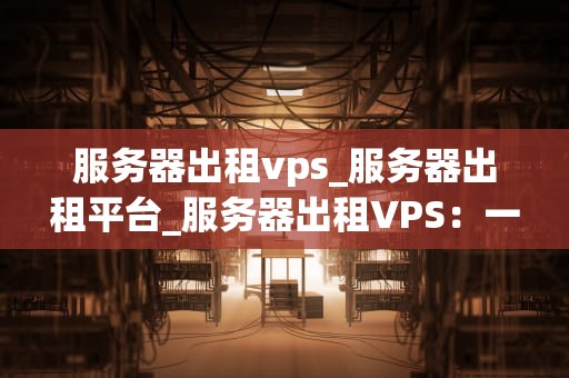 服务器出租vps_服务器出租平台_服务器出租VPS：一种灵活、高效、可靠的解决方案