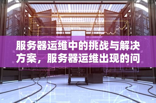 服务器运维中的挑战与解决方案，服务器运维出现的问题有哪些