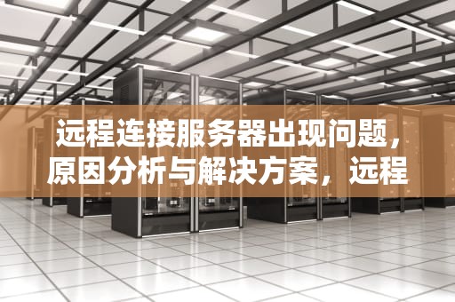 远程连接服务器出现问题，原因分析与解决方案，远程连接服务器出现问题怎么解决