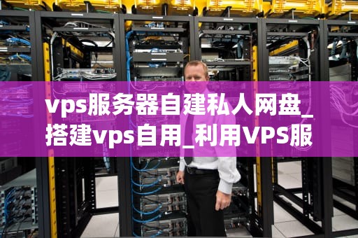 vps服务器自建私人网盘_搭建vps自用_利用VPS服务器自建私人网盘的全面指南