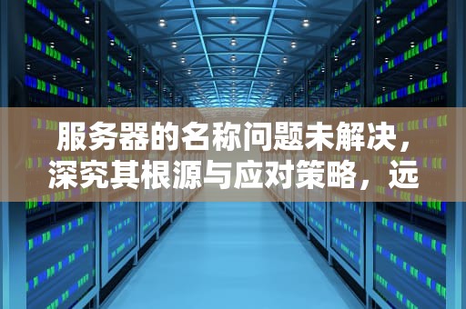 服务器的名称问题未解决，深究其根源与应对策略，远程访问服务器的名称问题未解决