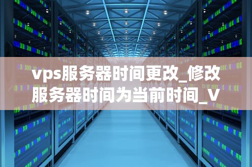 vps服务器时间更改_修改服务器时间为当前时间_VPS服务器时间更改的步骤与注意事项