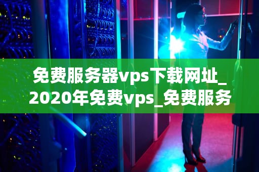 免费服务器vps下载网址_2020年免费vps_免费服务器VPS下载网址及其使用指南