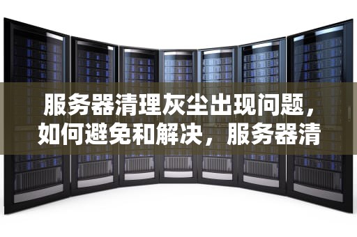 服务器清理灰尘出现问题，如何避免和解决，服务器清理灰尘出现问题怎么办