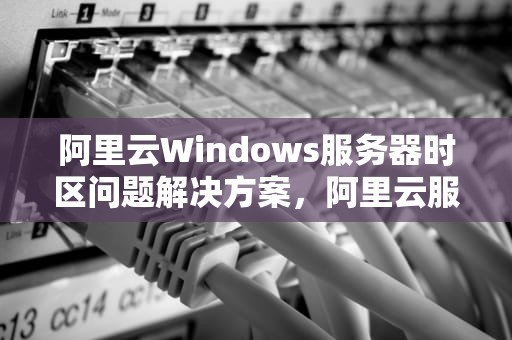 阿里云Windows服务器时区问题解决方案，阿里云服务器时间