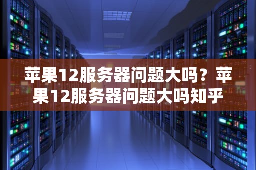 苹果12服务器问题大吗？苹果12服务器问题大吗知乎