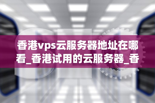 香港vps云服务器地址在哪看_香港试用的云服务器_香港VPS云服务器地址的查看与应用