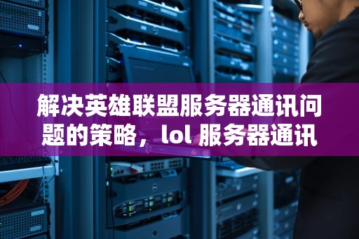 解决英雄联盟服务器通讯问题的策略，lol 服务器通讯出现问题怎么解决